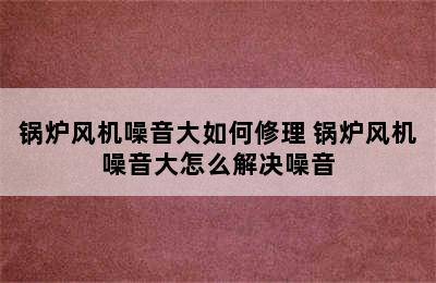 锅炉风机噪音大如何修理 锅炉风机噪音大怎么解决噪音